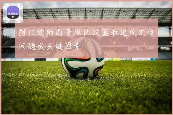 阿门续约前景堪忧投篮和进攻定位问题成关键因素