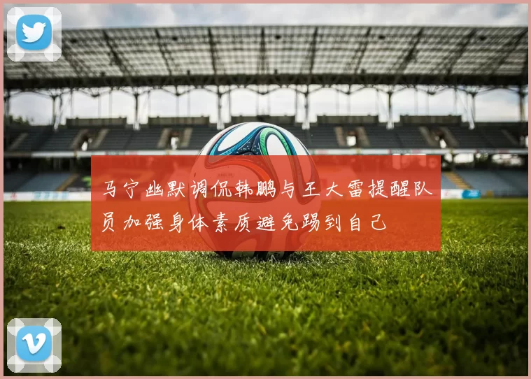 马宁幽默调侃韩鹏与王大雷提醒队员加强身体素质避免踢到自己