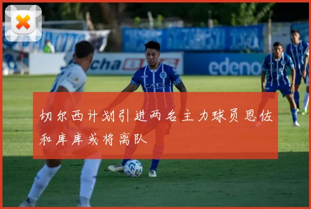 切尔西计划引进两名主力球员恩佐和库库或将离队