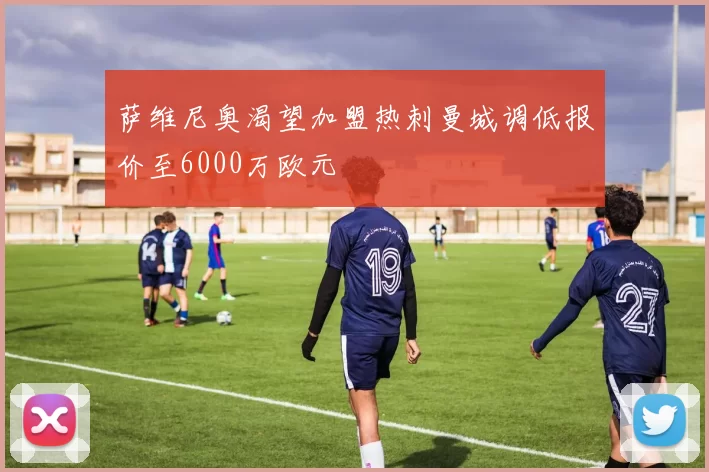 萨维尼奥渴望加盟热刺曼城调低报价至6000万欧元