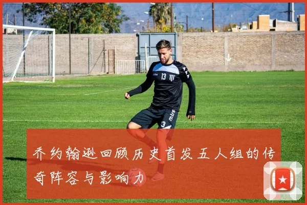 乔约翰逊回顾历史首发五人组的传奇阵容与影响力