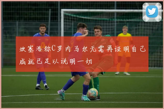 坎塞洛称C罗内马尔无需再证明自己成就已足以说明一切