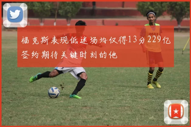 福克斯表现低迷场均仅得13分229亿签约期待关键时刻的他