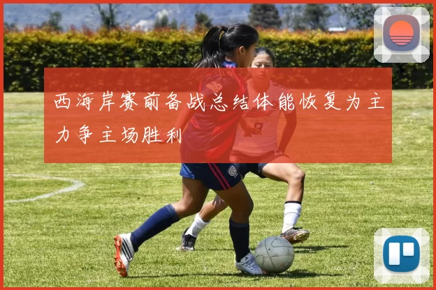 西海岸赛前备战总结体能恢复为主力争主场胜利