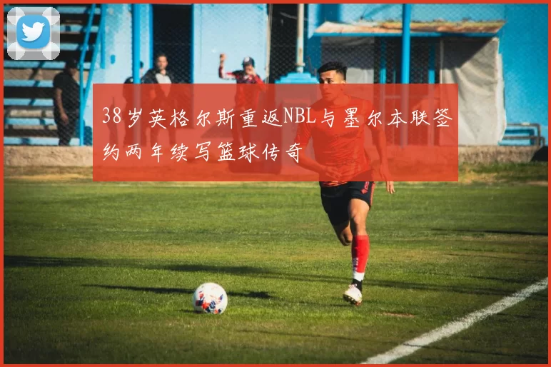 38岁英格尔斯重返NBL与墨尔本联签约两年续写篮球传奇
