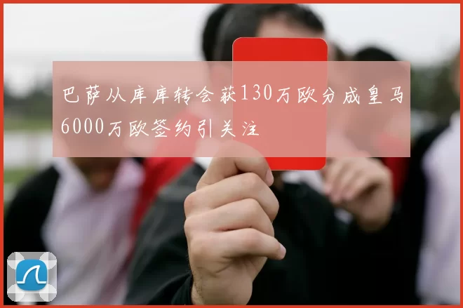 巴萨从库库转会获130万欧分成皇马6000万欧签约引关注