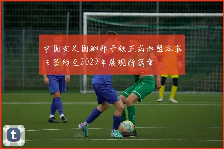 中国女足国脚邵子钦正式加盟本菲卡签约至2029年展现新篇章