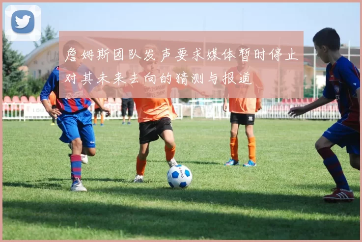詹姆斯团队发声要求媒体暂时停止对其未来去向的猜测与报道