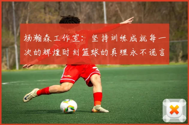 杨瀚森工作室：坚持训练成就每一次的辉煌时刻篮球的真理永不谎言