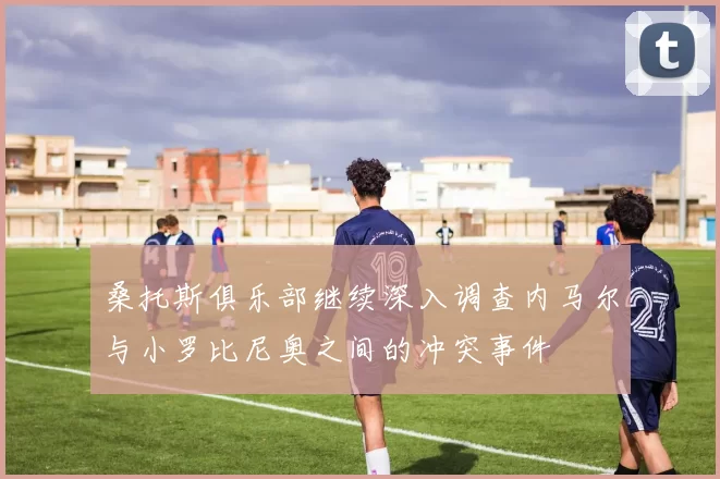 桑托斯俱乐部继续深入调查内马尔与小罗比尼奥之间的冲突事件