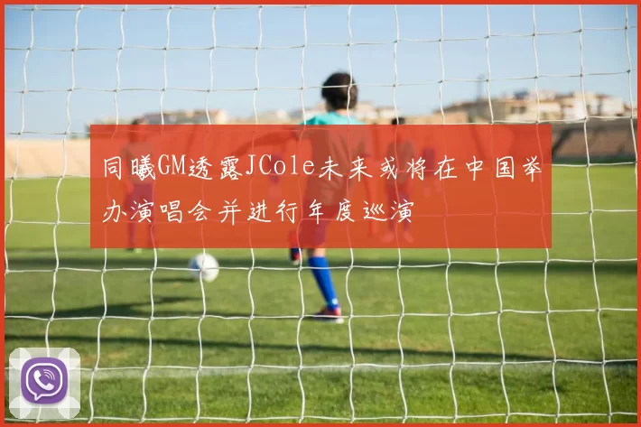 同曦GM透露JCole未来或将在中国举办演唱会并进行年度巡演