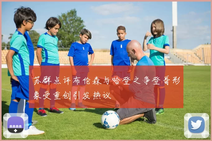苏群点评布伦森与哈登之争登哥形象受重创引发热议