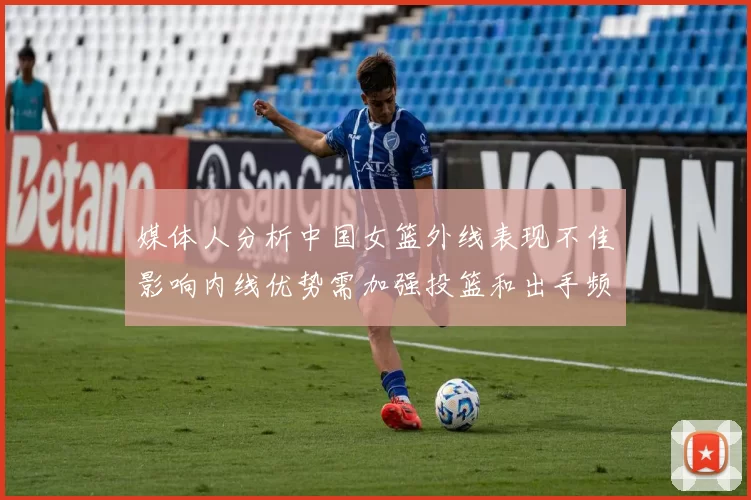媒体人分析中国女篮外线表现不佳影响内线优势需加强投篮和出手频率