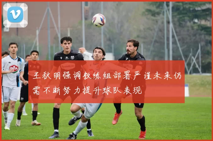 王秋明强调教练组部署严谨未来仍需不断努力提升球队表现