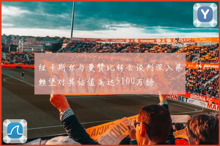 纽卡斯尔与曼赞比转会谈判深入弗赖堡对其估值高达5100万镑