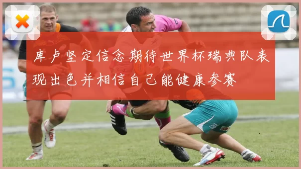 库卢坚定信念期待世界杯瑞典队表现出色并相信自己能健康参赛