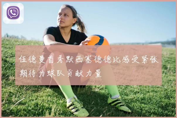 伍德曼首秀默西塞德德比感受紧张期待为球队贡献力量