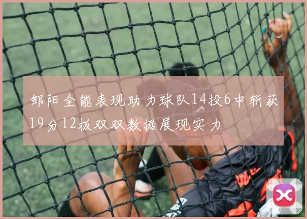 邹阳全能表现助力球队14投6中斩获19分12板双双数据展现实力