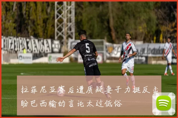 拉菲尼亚赛后遭质疑妻子力挺反击盼巴西输的言论太过低俗