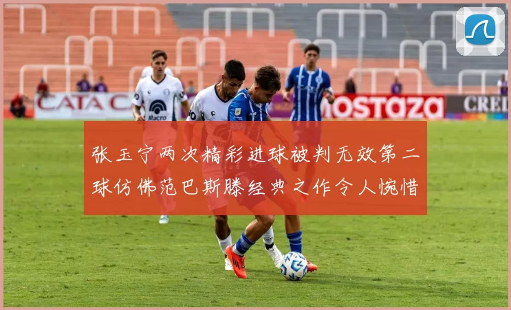 张玉宁两次精彩进球被判无效第二球仿佛范巴斯滕经典之作令人惋惜